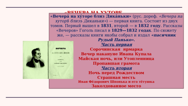 «ВЕЧЕРА НА ХУТОРЕ  БЛИЗ ДИКАНЬКИ» «Вечера́ на ху́торе близ Дика́ньки»  (рус. дореф.  «Вечера на хуторѣ близъ Диканьки» ) — первая книга. Состоит из двух томов. Первый вышел в  1831 , второй — в  1832 году . Рассказы «Вечеров» Гоголь писал в  1829—1832 годах . По сюжету же, — рассказы книги якобы собрал и издал  «пасичник Рудый Панько» . Часть первая Сорочинская ярмарка Вечер накануне Ивана Купала Майская ночь, или Утопленница Пропавшая грамота Часть вторая Ночь перед Рождеством Страшная месть Иван Фёдорович Шпонька и его тётушка Заколдованное место 