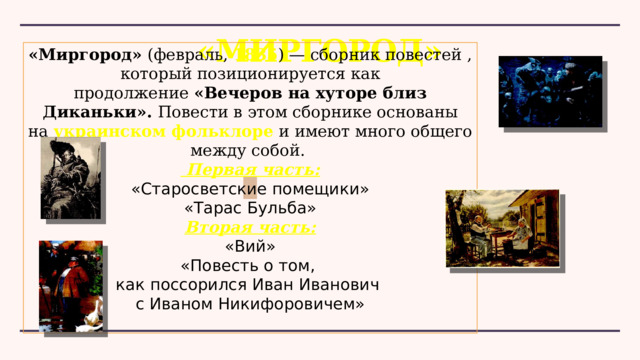 «Миргород» «Миргород»  (февраль,  1835 ) — сборник повестей , который позиционируется как продолжение  «Вечеров на хуторе близ Диканьки». Повести в этом сборнике основаны на  украинском фольклоре  и имеют много общего между собой.   Первая часть: «Старосветские помещики» «Тарас Бульба» Вторая часть: «Вий» «Повесть о том, как поссорился Иван Иванович с Иваном Никифоровичем» 