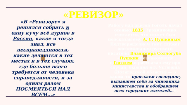 «РЕВИЗОР» «В «Ревизоре» я решился собрать в одну кучу всё дурное в России , какое я тогда знал, все несправедливости , какие делаются в тех местах и в тех случаях, где больше всего требуется от человека справедливости, и за одним разом ПОСМЕЯТЬСЯ НАД ВСЕМ…» Работу над пьесой Гоголь начал осенью  1835 . Традиционно считается, что сюжет был подсказан ему А. С. Пушкиным . Подтверждением тому служат воспоминания русского писателя  Владимира Соллогуба : « Пушкин  познакомился с  Гоголем  и рассказал ему про случай, бывший в г. Устюжна (Вологодской области) — о каком-то проезжем господине, выдавшем себя за чиновника министерства и обобравшем всех городских жителей… » 
