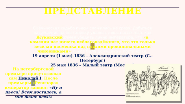 ПРЕДСТАВЛЕНИЕ Сценическая судьба пьесы сложилась не сразу. Добиться разрешения на постановку удалось лишь после того, как Жуковский сумел убедить лично императора, что «в комедии нет ничего неблагонадёжного, что это только весёлая насмешка над плохими провинциальными чиновниками» , пьеса была допущена к постановке. 19 апреля (1 мая) 1836 – Александринский театр (С.-Петербург) 25 мая 1836 – Малый театр (Москва) На петербургской премьере присутствовал сам  Николай I . После премьеры «Ревизора» император заявил: «Ну и пьеса! Всем досталось, а мне более всех!» 