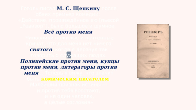 Гоголь писал М. С. Щепкину после обеих премьер комедии: «Действие, произведённое ею [пьесой „Ревизор“], было большое и шумное. Всё против меня .  Чиновники пожилые и почтенные кричат, что для меня нет ничего святого , когда я дерзнул так говорить о служащих людях.  Полицейские против меня, купцы против меня, литераторы против меня … Теперь я вижу, что значит быть комическим писателем .  Малейший признак истины — и против тебя восстают,  и не один человек,  а целые сословия»  