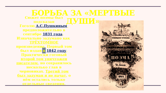 Борьба за «Мертвые души» Сюжет поэмы был подсказан Гоголю   А.С.Пушкиным   предположительно в сентябре 1831 года .  Изначально задумано как ТРЁХТОМНОЕ произведение. Первый том был издан в  1842 году . Практически готовый второй том уничтожен писателем , но сохранилось несколько глав в черновиках. Третий том был задуман и не начат , о нём остались только отдельные сведения. 