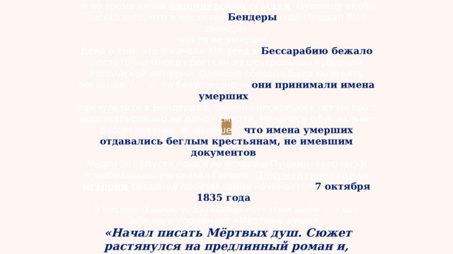 Идею «Мёртвых душ» подал А. С. Пушкин , сам узнавший её во время своей кишинёвской ссылки . Пушкину якобы рассказали, что в местечке  Бендеры  (где Пушкин был дважды) никто не умирает. Дело в том, что в начале XIX века в Бессарабию бежало достаточно много крестьян из центральных губерний Российской империи. Полиция обязана была выявлять беглецов, но часто безуспешно — они принимали имена умерших . В результате в Бендерах в течение нескольких лет не было зарегистрировано ни одной смерти. Началось официальное расследование, выявившее, что имена умерших отдавались беглым крестьянам, не имевшим документов . Много лет спустя похожую историю Пушкин, творчески преобразовав, рассказал Гоголю. Документированная история создания произведения начинается 7 октября 1835 года . В письме Пушкину, датированном этим днём, Гоголь впервые упоминает «Мёртвые души»:  «Начал писать Мёртвых душ. Сюжет растянулся на предлинный роман и, кажется, будет сильно смешон…» 