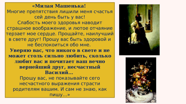 «Милая Машенька! Многие препятствия лишили меня счастья  сей день быть у вас! Слабость моего здоровья наводит страшное воображение, и лютое отчаяние терзает мое сердце. Прощайте, наилучший в свете друг! Прошу вас быть здоровой и не беспокоиться обо мне. Уверяю вас, что никого в свете и не может столь сильно любить, сколько любит вас и почитает ваш вечно вернейший друг, несчастный Василий... Прошу вас, не показывайте сего несчастного выражения страсти родителям вашим. И сам не знаю, как пишу…» 
