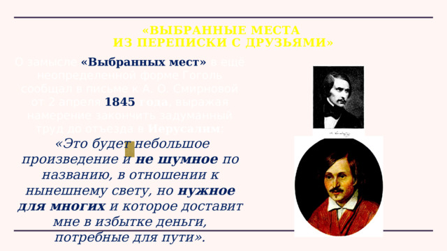 «ВЫБРАННЫЕ МЕСТА  ИЗ ПЕРЕПИСКИ С ДРУЗЬЯМИ» О замысле «Выбранных мест» в ещё неопределенной форме Гоголь сообщал в письме к А. О. Смирновой от 2 апреля  1845 года , выражая намерение закончить задуманный труд до отъезда в  Иерусалим :  «Это будет небольшое произведение и не шумное по названию, в отношении к нынешнему свету, но нужное для многих и которое доставит мне в избытке деньги, потребные для пути». 
