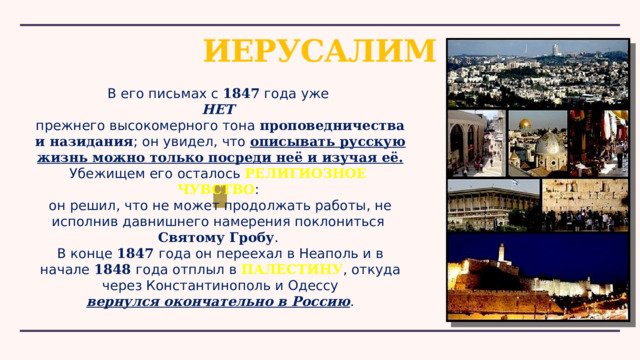 ИЕРУСАЛИМ В его письмах с 1847 года уже НЕТ прежнего высокомерного тона проповедничества и назидания ; он увидел, что описывать русскую жизнь можно только посреди неё и изучая её.  Убежищем его осталось РЕЛИГИОЗНОЕ ЧУВСТВО : он решил, что не может продолжать работы, не исполнив давнишнего намерения поклониться  Святому Гробу . В конце 1847 года он переехал в Неаполь и в начале  1848 года отплыл в  ПАЛЕСТИНУ , откуда через Константинополь и Одессу вернулся окончательно в Россию . 