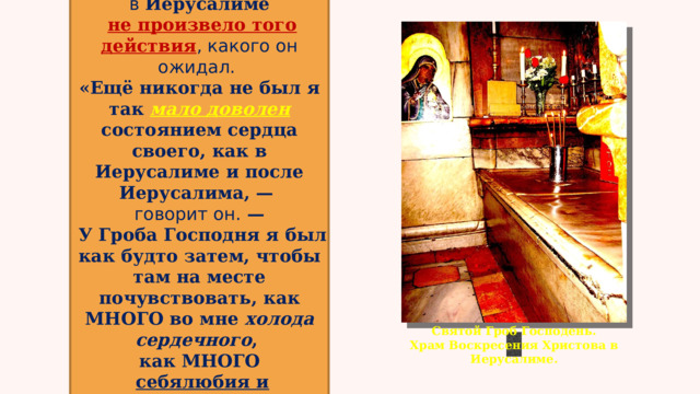 Пребывание в  Иерусалиме   не произвело того действия , какого он ожидал. «Ещё никогда не был я так мало доволен состоянием сердца своего, как в Иерусалиме и после Иерусалима, — говорит он.  —  У Гроба Господня я был как будто затем, чтобы там на месте почувствовать, как МНОГО во мне холода сердечного , как МНОГО  себялюбия и самолюбия …» Святой Гроб Господень.  Храм Воскресения Христова в Иерусалиме. 