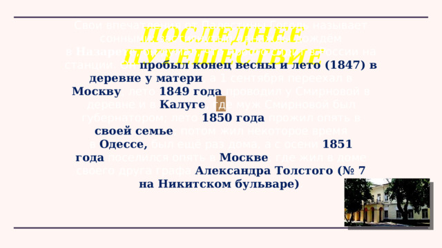 Свои впечатления от Палестины Гоголь называет сонными; застигнутый однажды дождём в  Назарете , он думал, что просто сидит в России на станции. Он пробыл конец весны и лето (1847) в деревне у матери , а 1 сентября переехал в Москву ; лето  1849 года  проводил у Смирновой в деревне и в Калуге , где муж Смирновой был губернатором; лето 1850 года  прожил опять в своей семье ; потом жил некоторое время в  Одессе, был ещё раз дома, а с осени  1851 года  поселился опять в Москве , где жил в доме своего друга графа  Александра Толстого (№ 7 на Никитском бульваре) . ПОСЛЕДНЕЕ ПУТЕШЕСТВИЕ 