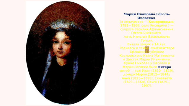 Мария Ивановна Гоголь-Яновская   (в девичестве —  Косяровская ; 1791—1868, село Яновщина ) — супруга Василия Афанасьевича Гоголя-Яновского, мать Николая Васильевича Гоголя. Вышла замуж в 14 лет. Родилась в семье  почтмейстера Орловской губернии Косяровского Ивана Матвеевича и Шостак Марии Ильиничны. Кроме Николая у Василия и Марии Гоголей было пятеро детей — сын Иван (1810—1819), дочери Мария (1811—1844), Анна (1821—1893), Елизавета (1823—1864), Ольга (1825—1907). 
