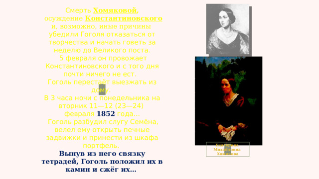 Смерть Хомяковой ,  осуждение Константиновского и, возможно, иные причины убедили Гоголя отказаться от творчества и начать говеть за неделю до Великого поста.  5 февраля он провожает Константиновского и с того дня почти ничего не ест.  Гоголь перестаёт выезжать из дому. В 3 часа ночи с понедельника на вторник 11—12 (23—24) февраля 1852 года…  Гоголь разбудил слугу Семёна, велел ему открыть печные задвижки и принести из шкафа портфель. Вынув из него связку тетрадей, Гоголь положил их в камин и сжёг их… Екатерина Михайловна Хомякова 