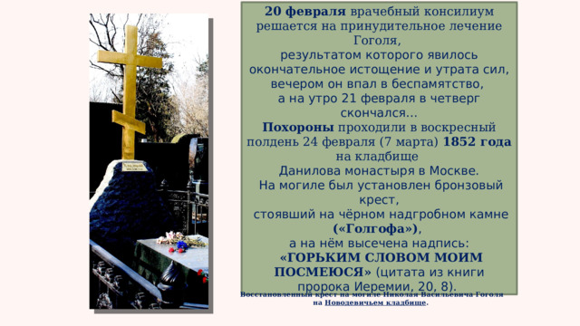 20 февраля врачебный консилиум решается на принудительное лечение Гоголя, результатом которого явилось окончательное истощение и утрата сил, вечером он впал в беспамятство, а на утро 21 февраля в четверг скончался… Похороны проходили в воскресный полдень 24 февраля (7 марта) 1852 года на кладбище Данилова монастыря в Москве.  На могиле был установлен бронзовый крест,  стоявший на чёрном надгробном камне («Голгофа») , а на нём высечена надпись:  «ГОРЬКИМ СЛОВОМ МОИМ ПОСМЕЮСЯ» (цитата из книги пророка Иеремии, 20, 8).  Восстановленный крест на могиле Николая Васильевича Гоголя на Новодевичьем кладбище .  