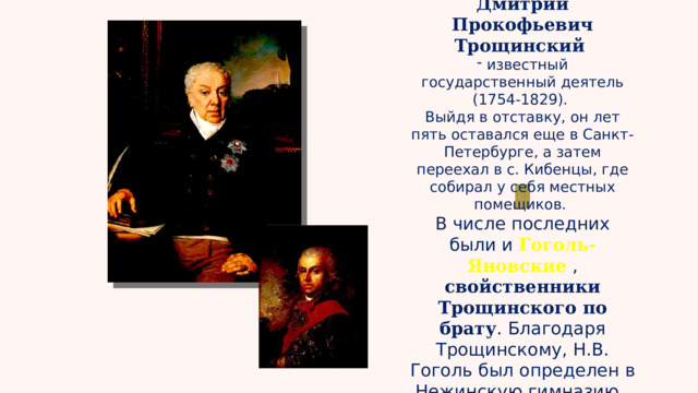 Дмитрий Прокофьевич Трощинский  известный государственный деятель (1754-1829). Выйдя в отставку, он лет пять оставался еще в Санкт-Петербурге, а затем переехал в с. Кибенцы, где собирал у себя местных помещиков. В числе последних были и Гоголь-Яновские , свойственники Трощинского по брату . Благодаря Трощинскому, Н.В. Гоголь был определен в Нежинскую гимназию.  