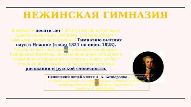 НЕЖИНСКАЯ ГИМНАЗИЯ В возрасте десяти лет Гоголя отвезли в Полтаву к одному из местных учителей, для подготовки к гимназии; затем он поступил в  Гимназию высших наук в Нежине (с мая 1821 по июнь 1828). Гоголь не был прилежным учеником, но обладал прекрасной памятью, за несколько дней готовился к экзаменам и переходил из класса в класс; он был очень слаб в языках и делал успехи только в рисовании и русской словесности. Нежинский лицей князя А. А. Безбородко  — высшее учебное заведение  в городе Нежине, открытое в память канцлера Российской империи светлейшего князя А. А. Безбородко.  