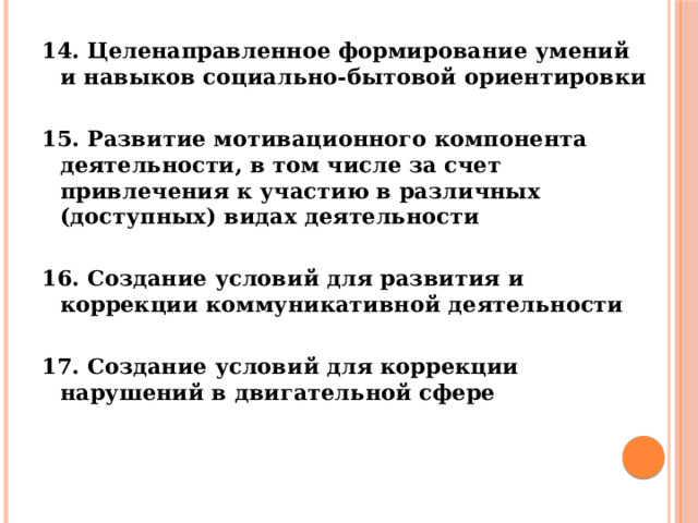 14. Целенаправленное формирование умений и навыков социально-бытовой ориентировки  15. Развитие мотивационного компонента деятельности, в том числе за счет привлечения к участию в различных (доступных) видах деятельности  16. Создание условий для развития и коррекции коммуникативной деятельности  17. Создание условий для коррекции нарушений в двигательной сфере      
