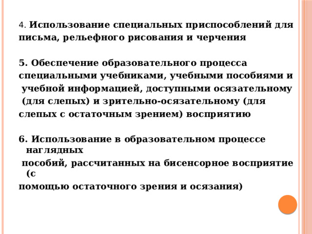 4. Использование специальных приспособлений для письма, рельефного рисования и черчения  5. Обеспечение образовательного процесса специальными учебниками, учебными пособиями и  учебной информацией, доступными осязательному  (для слепых) и зрительно-осязательному (для слепых с остаточным зрением) восприятию  6. Использование в образовательном процессе наглядных  пособий, рассчитанных на бисенсорное восприятие (с помощью остаточного зрения и осязания)    