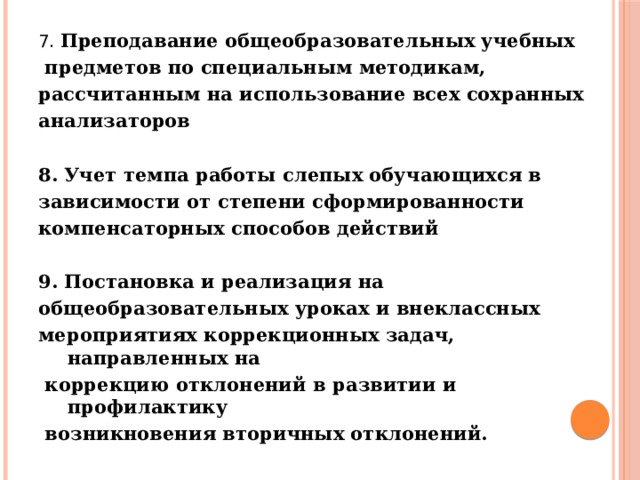 7. Преподавание общеобразовательных учебных  предметов по специальным методикам, рассчитанным на использование всех сохранных анализаторов  8. Учет темпа работы слепых обучающихся в зависимости от степени сформированности компенсаторных способов действий  9. Постановка и реализация на общеобразовательных уроках и внеклассных мероприятиях коррекционных задач, направленных на  коррекцию отклонений в развитии и профилактику  возникновения вторичных отклонений.   