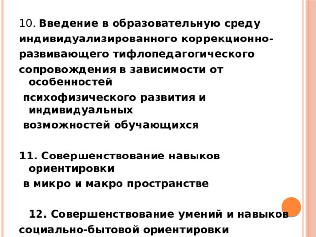 10. Введение в образовательную среду индивидуализированного коррекционно- развивающего тифлопедагогического сопровождения в зависимости от особенностей  психофизического развития и индивидуальных  возможностей обучающихся  11. Совершенствование навыков ориентировки  в микро и макро пространстве    12. Совершенствование умений и навыков социально-бытовой ориентировки   