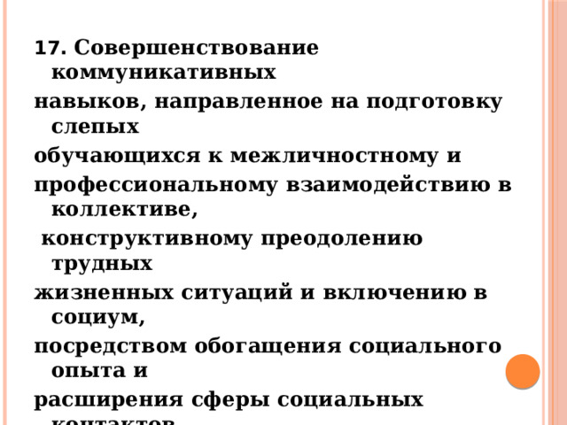 17. Совершенствование коммуникативных навыков, направленное на подготовку слепых обучающихся к межличностному и профессиональному взаимодействию в коллективе,  конструктивному преодолению трудных жизненных ситуаций и включению в социум, посредством обогащения социального опыта и расширения сферы социальных контактов  