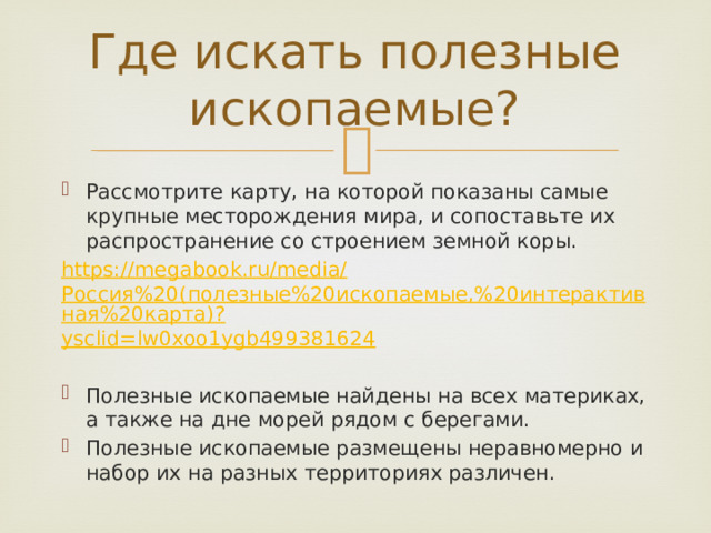 Где искать полезные ископаемые?   Рассмотрите карту, на которой показаны самые крупные месторождения мира, и сопоставьте их распространение со строением земной коры. https://megabook.ru/media/ Россия%20(полезные%20ископаемые,%20интерактивная%20карта)? ysclid =lw0xoo1ygb499381624 Полезные ископаемые найдены на всех материках, а также на дне морей рядом с берегами. Полезные ископаемые размещены неравномерно и набор их на разных территориях различен. 