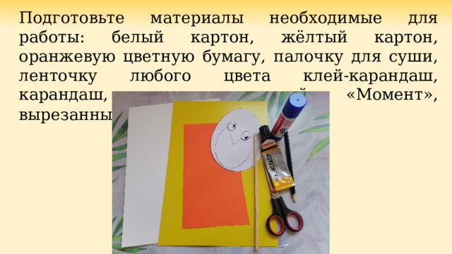Подготовьте материалы необходимые для работы: белый картон, жёлтый картон, оранжевую цветную бумагу, палочку для суши, ленточку любого цвета клей-карандаш, карандаш, ножницы, клей «Момент», вырезанные шаблоны . 