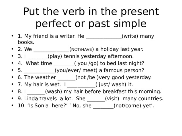 Put the verb in the present perfect or past simple 1. My friend is a writer. He ______________(write) many books. 2. We ______________( NOT/HAVE ) a holiday last year. 3. I ________(play) tennis yesterday afternoon. 4. What time ________( you /go) to bed last night? 5. ____________(you/ever/ meet) a famous person? 6. The weather _______(not /be )very good yesterday. 7. My hair is wet. I ___________( just/ wash) it. 8. I _______(wash) my hair before breakfast this morning. 9. Linda travels a lot. She _______(visit) many countries. 10. ‘Is Sonia here?’ ‘ No, she ________(not/come) yet’. 