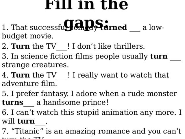 Fill in the gaps: 1. That successful comedy turned ___ a low-budget movie. 2. Turn the TV___! I don’t like thrillers. 3. In science fiction films people usually turn ___ strange creatures. 4. Turn the TV___! I really want to watch that adventure film. 5. I prefer fantasy. I adore when a rude monster turns ___ a handsome prince! 6. I can’t watch this stupid animation any more. I will turn ___. 7. “Titanic” is an amazing romance and you can’t turn the TV ___. 