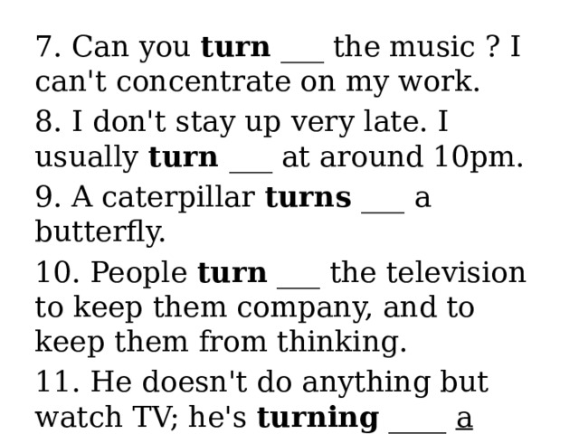 7. Can you turn ___ the music ? I can't concentrate on my work. 8. I don't stay up very late. I usually turn ___ at around 10pm. 9. A caterpillar turns ___ a butterfly. 10. People turn ___ the television to keep them company, and to keep them from thinking. 11. He doesn't do anything but watch TV; he's turning ____ a couch potato . 