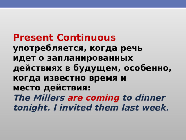 Present Continuous употребляется, когда речь идет о запланированных действиях в будущем, особенно, когда известно время и место действия: The Millers are coming to dinner tonight. I invited them last week. 