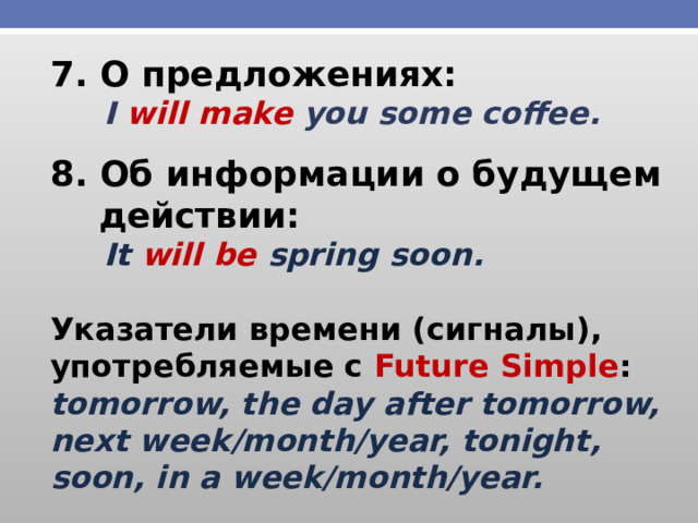 7. О предложениях:  I will make you some coffee. 8. Об информации о будущем  действии:  It will be spring soon.  Указатели времени (сигналы), употребляемые с Future Simple : tomorrow, the day after tomorrow, next week/month/year, tonight, soon, in a week/month/year.  