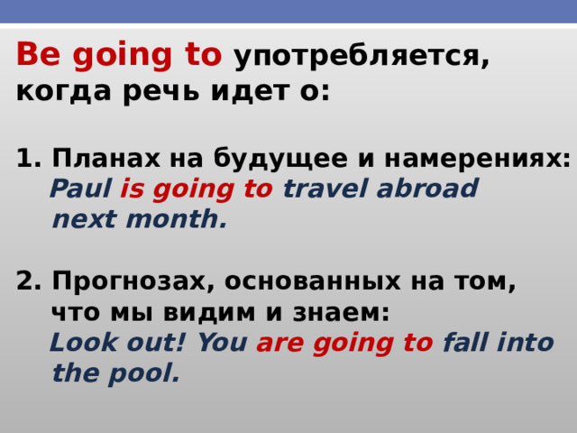Be going to употребляется, когда речь идет о:   Планах на будущее и намерениях:  Paul is going to travel abroad  next month.  2. Прогнозах, основанных на том,  что мы видим и знаем:  Look out! You are going to fall into  the pool. 