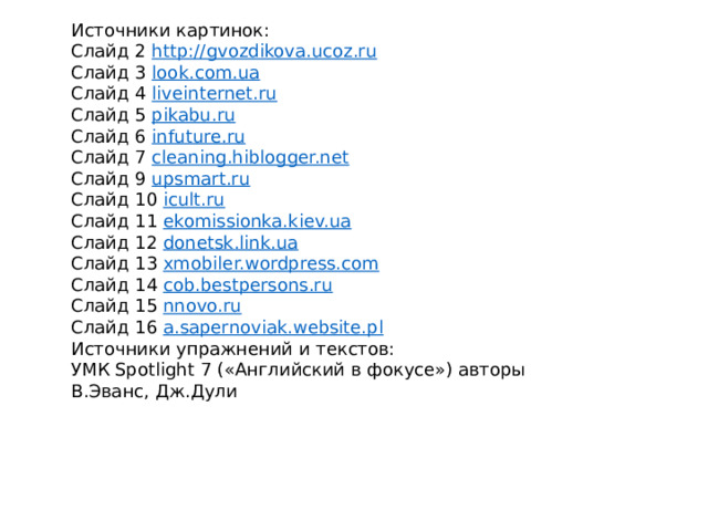 Источники картинок: Слайд 2 http://gvozdikova.ucoz.ru Слайд 3 look.com.ua Слайд 4 liveinternet.ru Слайд 5 pikabu.ru Слайд 6 infuture.ru Слайд 7 cleaning.hiblogger.net Слайд 9 upsmart.ru Слайд 10 icult.ru Слайд 11 ekomissionka.kiev.ua Слайд 12 donetsk.link.ua Слайд 13 xmobiler.wordpress.com Слайд 14 cob.bestpersons.ru Слайд 15 nnovo.ru Слайд 16 a.sapernoviak.website.pl Источники упражнений и текстов: УМК Spotlight 7 («Английский в фокусе») авторы В.Эванс, Дж.Дули 