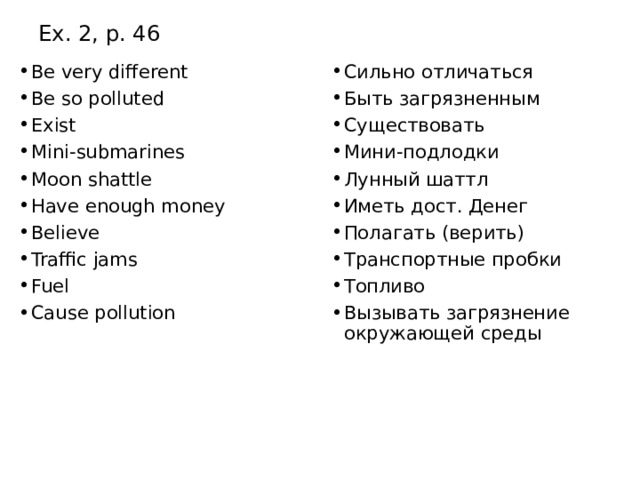Ex. 2, p. 46 Be very different Be so polluted Exist Mini-submarines Moon shattle Have enough money Believe Traffic jams Fuel Cause pollution Сильно отличаться Быть загрязненным Существовать Мини-подлодки Лунный шаттл Иметь дост. Денег Полагать (верить) Транспортные пробки Топливо Вызывать загрязнение окружающей среды 
