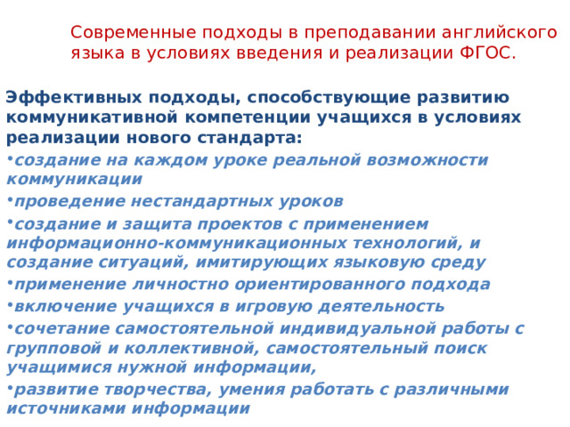  Современные подходы в преподавании английского языка в условиях введения и реализации ФГОС.   Эффективных подходы, способствующие развитию коммуникативной компетенции учащихся в условиях реализации нового стандарта: создание на каждом уроке реальной возможности коммуникации проведение нестандартных уроков создание и защита проектов с применением информационно-коммуникационных технологий, и создание ситуаций, имитирующих языковую среду применение личностно ориентированного подхода включение учащихся в игровую деятельность сочетание самостоятельной индивидуальной работы с групповой и коллективной, самостоятельный поиск учащимися нужной информации, развитие творчества, умения работать с различными источниками информации 