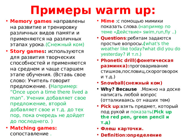 Примеры warm up: Memory games направлены на развитие и тренировку различных видов памяти и применяются на различных этапах урока .(Снежный ком) Story games : используются для развития творческих способностей и применяются на среднем и чаще старшем этапе обучения. (Вставь свое слово: Учитель говорит предложение. ( Например: “Once upon a time there lived a man”. Ученик добавляет свое предложение, второй добавляет свое и т.д. до тех пор, пока очередь не дойдет до последнего. ) Matching games: сопоставление . Mime :с помощью мимики показать слова .(например по теме «Действие» swim,run,fly ..) Questions :ребятам задаются простые вопросы .( what's the weather like today?what did you do yesterday? И т.п.) Phonetic drill(фонетическая разминка): проговаривание стишков,пословиц,скороговорок и т.д.) Snowball(снежный ком) Why? Because⠀ .Можно на доске написать любой вопрос (отталкиваясь от наших тем) Pick up :взять предмет, который под рукой и показать( Pick up the red pen, green pencil и т.д) Флеш карточки. Definition:определение 
