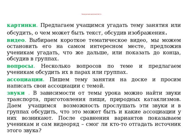 Самые распространенные lead -in   картинки . Предлагаем учащимся угадать тему занятия или обсудить, о чем может быть текст, обсудив изображения . видео . Выбираем короткое тематическое видео, мы можем остановить его на самом интересном месте, предложив ученикам угадать, что же дальше, или показать до конца, обсудив в группах.  вопросы . Несколько вопросов по теме и предлагаем ученикам обсудить их в парах или группах.  ассоциации . Пишем тему занятия на доске и просим написать свои ассоциации с темой. звуки . В зависимости от темы урока можно найти звуки транспорта, приготовления пищи, природных катаклизмов. Даем учащимся возможность прослушать эти звуки и в группах обсудить, что это может быть и какие ассоциации у них возникают. После сравнения вариантов показываем ученикам и сам видеоряд – смог ли кто-то отгадать источник этого звука?  