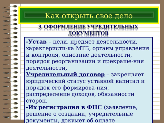 Как открыть свое дело - Устав  – цели, предмет деятельности, характеристи-ка МТБ, органы управления и контроля, описание деятельности, порядок реорганизации и прекраще-ния деятельности , Учредительный договор – закрепляет юридический статус уставной капитал и порядок его формирова-ния, распределение доходов, обязанности сторон. -Их регистрация в ФНС (заявление, решение о создании, учредительные документы, докумет об оплате госпошлины) – Выдача Свидетельства о регистрации 