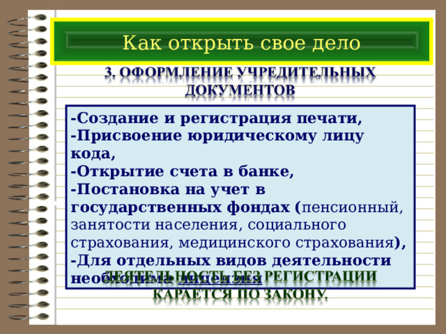 Как открыть свое дело -Создание и регистрация печати, -Присвоение юридическому лицу кода, -Открытие счета в банке, -Постановка на учет в государственных фондах ( пенсионный, занятости населения, социального страхования, медицинского страхования ), -Для отдельных видов деятельности необходима лицензия 