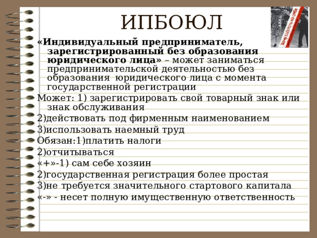 ИПБОЮЛ «Индивидуальный предприниматель, зарегистрированный без образования юридического  лица» – может заниматься предпринимательской деятельностью без образования юридического лица с момента государственной регистрации Может: 1) зарегистрировать свой товарный знак или знак обслуживания 2)действовать под фирменным наименованием 3)использовать наемный труд Обязан:1)платить налоги 2)отчитываться «+»-1) сам себе хозяин 2)государственная регистрация более простая 3)не требуется значительного стартового капитала «-» - несет полную имущественную ответственность 
