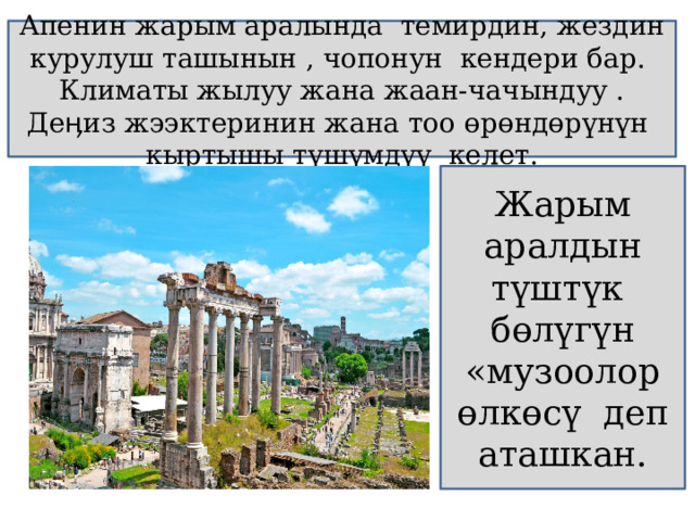 Апенин жарым аралында темирдин, жездин курулуш ташынын , чопонун кендери бар. Климаты жылуу жана жаан-чачындуу . Деӊиз жээктеринин жана тоо өрөндөрүнүн кыртышы түшүмдүү келет. Жарым аралдын түштүк б өлүгүн «музоолор өлкөсү деп аташкан. 