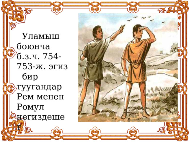  Уламыш боюнча б.з.ч. 754-753-ж. эгиз бир туугандар Рем менен Ромул негиздешет 