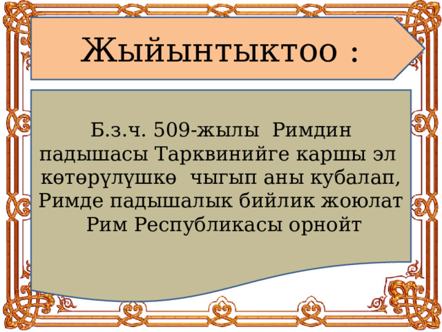 Жыйынтыктоо : Б.з.ч. 509-жылы Римдин падышасы Тарквинийге каршы эл к өтөрүлүшкө чыгып аны кубалап, Римде падышалык бийлик жоюлат Рим Республикасы орнойт 