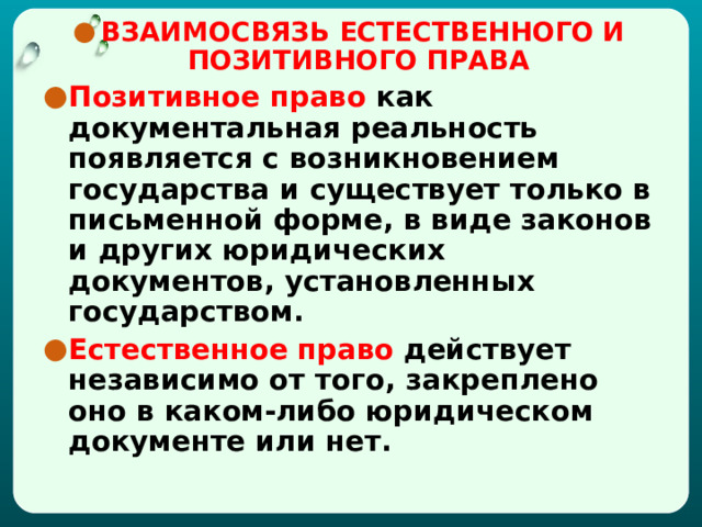 ВЗАИМОСВЯЗЬ ЕСТЕСТВЕННОГО И ПОЗИТИВНОГО ПРАВА  Позитивное право как документальная реальность появляется с возникновением государства и существует только в письменной форме, в виде законов и других юридических документов, установленных государством. Естественное право действует независимо от того, закреплено оно в каком-либо юридическом документе или нет. 