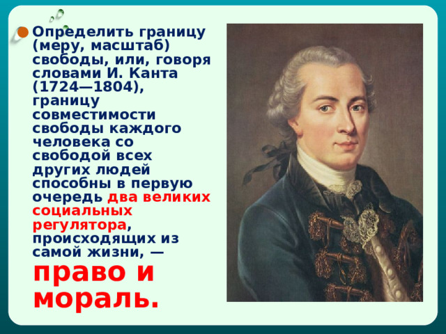 Определить границу (меру, масштаб) свободы, или, говоря словами И. Канта (1724—1804), границу совместимости свободы каждого человека со свободой всех других людей способны в первую очередь два великих социальных регулятора , происходящих из самой жизни, — право и мораль.  