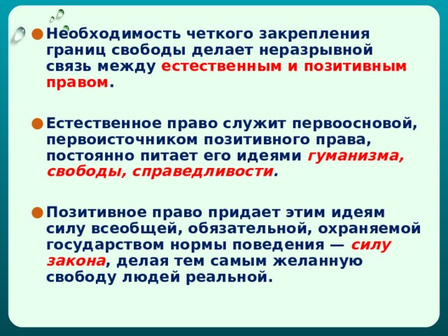 Необходимость четкого закрепления границ свободы делает неразрывной связь между естественным и позитивным правом .  Естественное право служит первоосновой, первоисточником позитивного права, постоянно питает его идеями  гуманизма, свободы, справедливости .    Позитивное право придает этим идеям силу всеобщей, обязательной, охраняемой государством нормы поведения —  силу закона , делая тем самым желанную свободу людей реальной.  