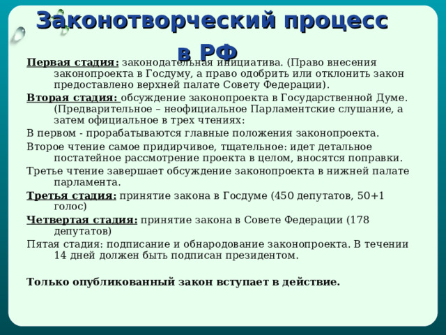 Законотворческий процесс в РФ  Первая стадия: законодательная инициатива. (Право внесения законопроекта в Госдуму, а право одобрить или отклонить закон предоставлено верхней палате Совету Федерации). Вторая стадия: обсуждение законопроекта в Государственной Думе. (Предварительное – неофициальное Парламентские слушание, а затем официальное в трех чтениях: В первом - прорабатываются главные положения законопроекта. Второе чтение самое придирчивое, тщательное: идет детальное постатейное рассмотрение проекта в целом, вносятся поправки. Третье чтение завершает обсуждение законопроекта в нижней палате парламента. Третья стадия: принятие закона в Госдуме (450 депутатов, 50+1 голос) Четвертая стадия: принятие закона в Совете Федерации (178 депутатов) Пятая стадия: подписание и обнародование законопроекта. В течении 14 дней должен быть подписан президентом.  Только опубликованный закон вступает в действие. 