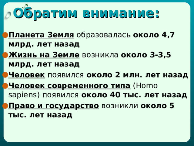 Обратим внимание: Планета Земля образовалась около 4,7 млрд. лет назад Жизнь на Земле возникла около 3-3,5 млрд. лет назад Человек появился около 2 млн. лет назад Человек современного типа ( Homo sapiens ) появился около 40 тыс. лет назад Право и государство возникли около 5 тыс. лет назад 