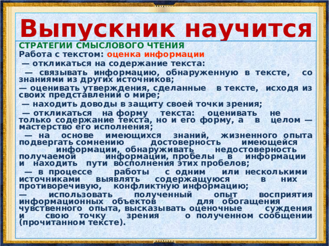 Выпускник научится СТРАТЕГИИ СМЫСЛОВОГО ЧТЕНИЯ Работа с текстом: поиск информации и понимание прочитанного — решать учебно-познавательные и учебно-практические задачи, требующие полного и критического понимания текста: — определять назначение разных видов текстов; — ставить перед собой цель чтения, направляя внимание на полезную в данный момент информацию; — различать темы и подтемы специального текста; — выделять главную и избыточную информацию; — прогнозировать последовательность изложения идей текста; — сопоставлять разные точки зрения и разные источники информации по заданной теме; — выполнять смысловое свёртывание выделенных фактов и мыслей; — формировать на основе текста систему аргументов (доводов) для обоснования определённой позиции; — понимать душевное состояние персонажей текста, сопереживать им.  