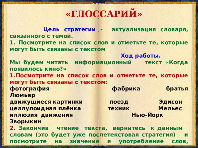           «Мозговой штурм»      Цель стратегии - актуализация предшествующих знаний и опыта, имеющих отношение к теме текста. Использование стратегии «Мозгового штурма» ПОМОГАЕТ определить цель и задачи чтения, направить внимание на подтверждение высказанных гипотез и поиск но   Ход работы. 1. Сегодня мы будем читать текст о кино и обсуждать тему появления и развития этого вида искусства. Какие ассоциации возникают у вас по поводу заявленной темы? 2. Преподаватель записывает все называемые ассоциации. 3.Теперь прочитаем текст и посмотрим, адекватна ли информация, данная вами при «Мозговом штурме», тому, что мы узнали из текста. 