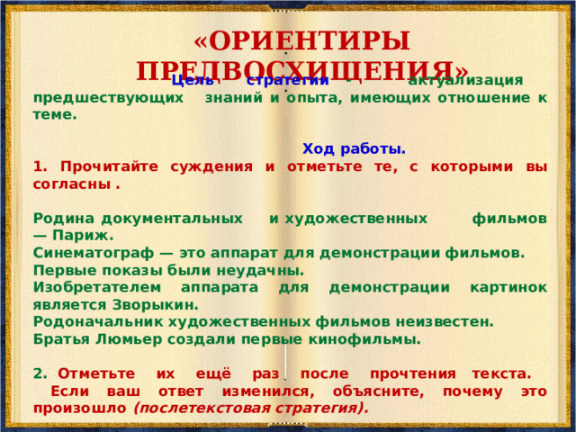 «ГЛОССАРИЙ»   Цель стратегии - актуализация словаря, связанного с темой. 1. Посмотрите на список слов и отметьте те, которые могут быть связаны с текстом  Ход работы. Мы будем читать информационный текст «Когда появилось кино?» 1.Посмотрите на список слов и отметьте те, которые могут быть связаны с текстом: фотография фабрика братья Люмьер движущиеся картинки поезд Эдисон целлулоидная плёнка техник Мельес иллюзия движения Нью-Йорк Зворыкин 2. Закончив чтение текста, вернитесь к данным словам (это будет уже послетекстовая стратегия) и посмотрите на значение и употребление слов, использованных в тексте. 