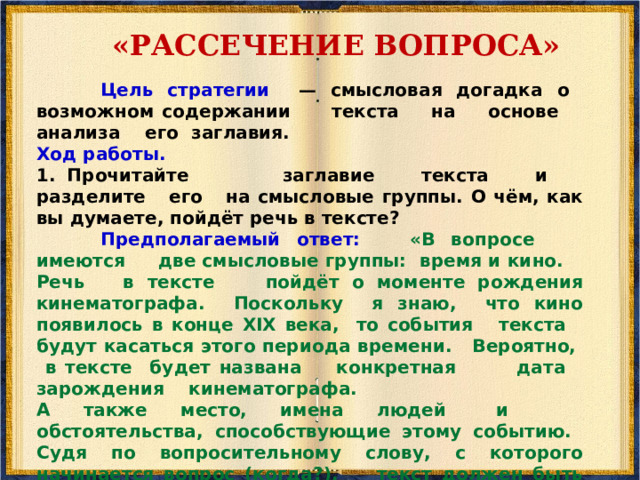 «БАТАРЕЯ ВОПРОСОВ» Возможны такие вопросы для рассматриваемого текста: — Когда и где произошло рождение кино? — Кто является «отцом-основателем» кинематографа? — С какими техническими идеями связано появление кино? — Где происходила демонстрация первого фильма? — Что показывали? — Откуда вам всё это известно? И т.д. 